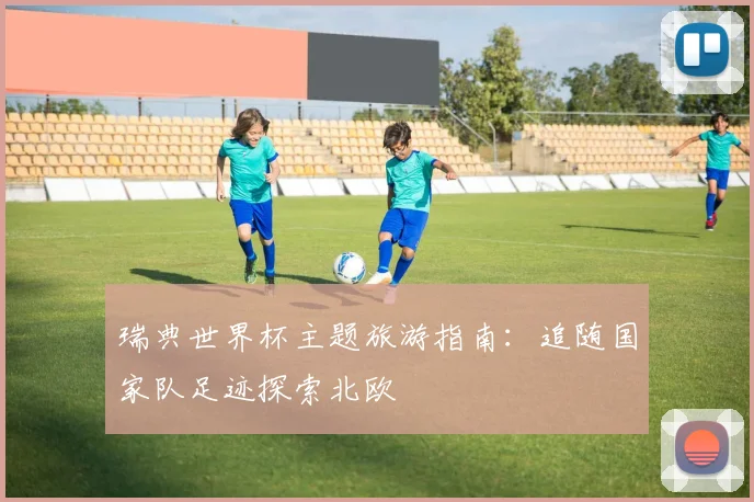 瑞典世界杯主题旅游指南：追随国家队足迹探索北欧
