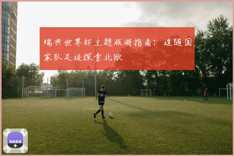 瑞典世界杯主题旅游指南：追随国家队足迹探索北欧
