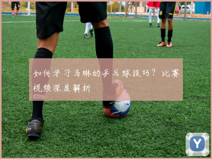 如何学习马琳的乒乓球技巧？比赛视频深度解析